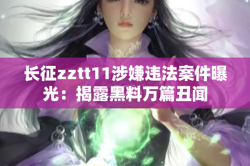 長(zhǎng)征zztt11涉嫌違法案件曝光：揭露黑料萬(wàn)篇丑聞