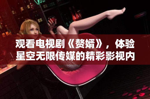 觀看電視劇《贅婿》，體驗(yàn)星空無限傳媒的精彩影視內(nèi)容