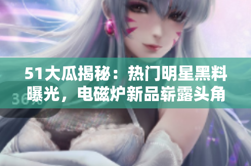 51大瓜揭秘：熱門明星黑料曝光，電磁爐新品嶄露頭角