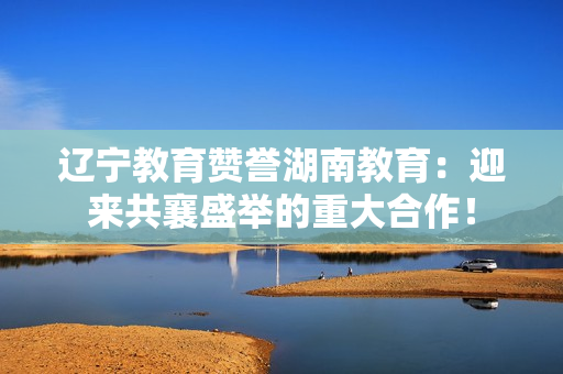 遼寧教育贊譽湖南教育：迎來共襄盛舉的重大合作！