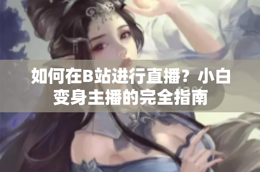如何在B站進行直播？小白變身主播的完全指南