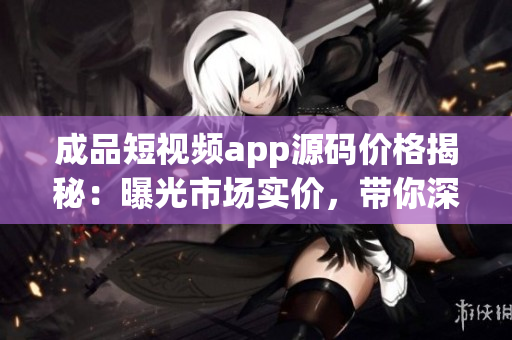 成品短視頻app源碼價(jià)格揭秘：曝光市場(chǎng)實(shí)價(jià)，帶你深度了解制作成本