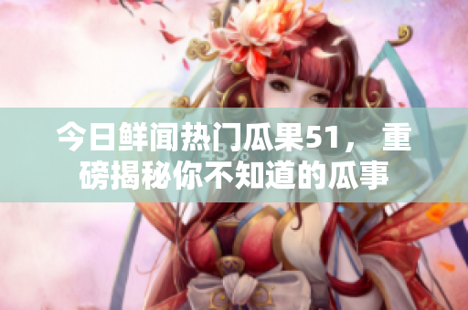 今日鮮聞熱門瓜果51， 重磅揭秘你不知道的瓜事
