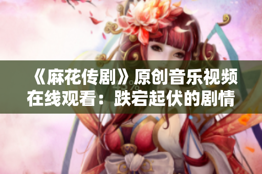 《麻花傳劇》原創(chuàng)音樂視頻在線觀看：跌宕起伏的劇情搭配精彩MV，讓人目不轉睛