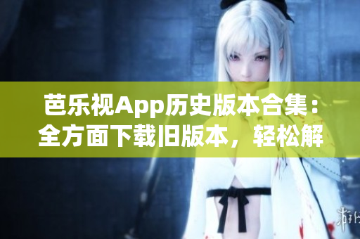 芭樂(lè)視App歷史版本合集：全方面下載舊版本，輕松解決使用問(wèn)題