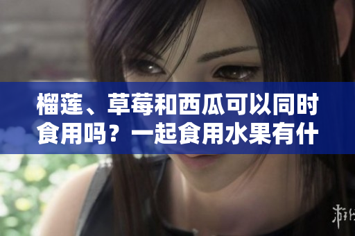 榴蓮、草莓和西瓜可以同時(shí)食用嗎？一起食用水果有什么好處？