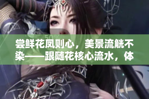 嘗鮮花鳳則心，美景流觥不染——跟隨花核心流水，體驗(yàn)自然之美