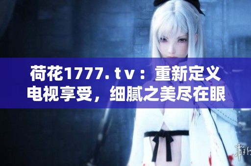 荷花1777. tⅴ：重新定義電視享受，細(xì)膩之美盡在眼前