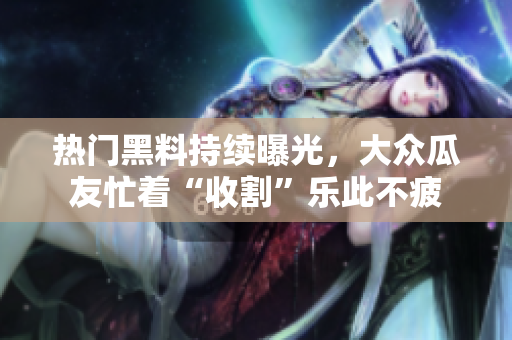熱門黑料持續(xù)曝光，大眾瓜友忙著“收割”樂此不疲