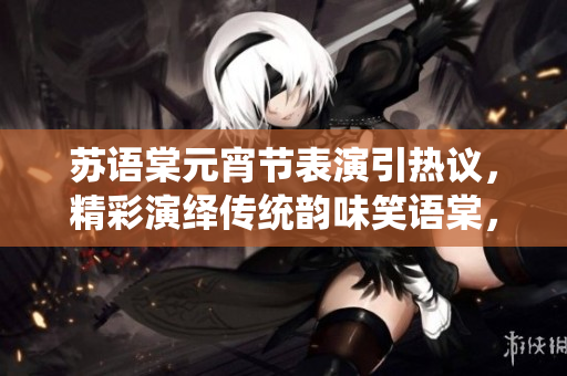 蘇語(yǔ)棠元宵節(jié)表演引熱議，精彩演繹傳統(tǒng)韻味笑語(yǔ)棠，請(qǐng)觀看。