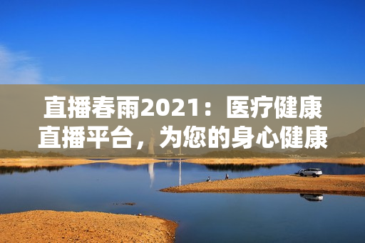 直播春雨2021：醫(yī)療健康直播平臺，為您的身心健康保駕護航