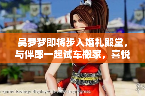 吳夢(mèng)夢(mèng)即將步入婚禮殿堂，與伴郎一起試車搬家，喜悅洋溢