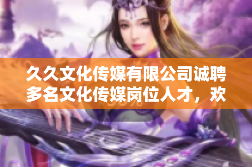久久文化傳媒有限公司誠(chéng)聘多名文化傳媒崗位人才，歡迎加入！