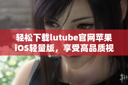 輕松下載lutube官網(wǎng)蘋果iOS輕量版，享受高品質(zhì)視頻體驗