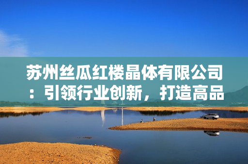 蘇州絲瓜紅樓晶體有限公司：引領(lǐng)行業(yè)創(chuàng)新，打造高品質(zhì)晶體產(chǎn)品