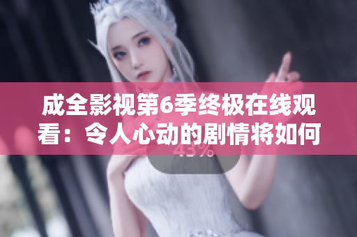 成全影視第6季終極在線觀看：令人心動的劇情將如何完美收官？