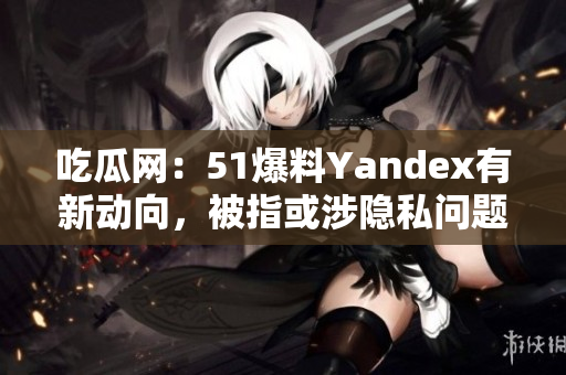 吃瓜網(wǎng)：51爆料Yandex有新動(dòng)向，被指或涉隱私問(wèn)題
