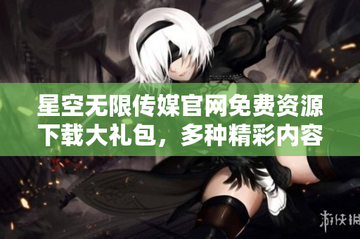 星空無限傳媒官網(wǎng)免費資源下載大禮包，多種精彩內(nèi)容一網(wǎng)打盡