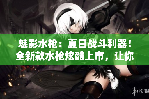 魅影水槍：夏日戰(zhàn)斗利器！全新款水槍炫酷上市，讓你的夏季戰(zhàn)斗更激烈