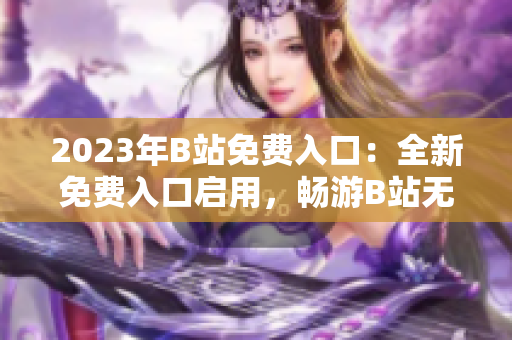 2023年B站免費(fèi)入口：全新免費(fèi)入口啟用，暢游B站無(wú)需付費(fèi)