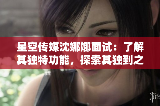 星空傳媒沈娜娜面試：了解其獨(dú)特功能，探索其獨(dú)到之處