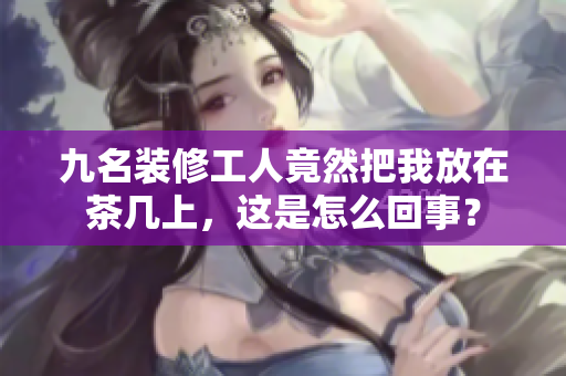 九名裝修工人竟然把我放在茶幾上，這是怎么回事？