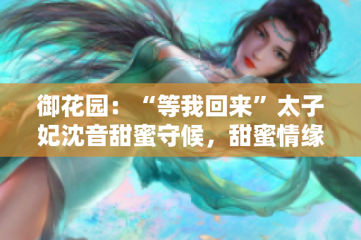 御花園：“等我回來”太子妃沈音甜蜜守候，甜蜜情緣再次續(xù)寫