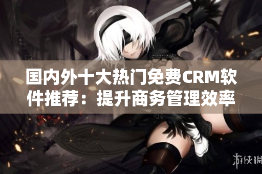 國內(nèi)外十大熱門免費CRM軟件推薦：提升商務(wù)管理效率的神器