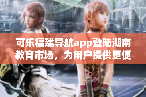 可樂福建導(dǎo)航app登陸湖南教育市場，為用戶提供更便捷的導(dǎo)航服務(wù)