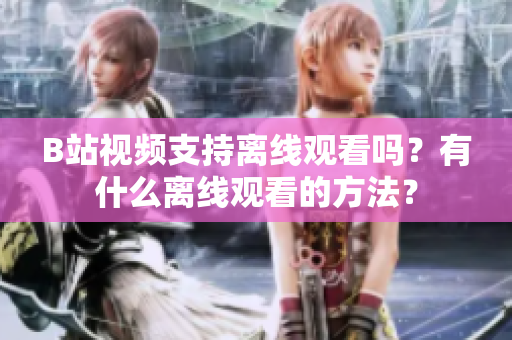 B站視頻支持離線觀看嗎？有什么離線觀看的方法？