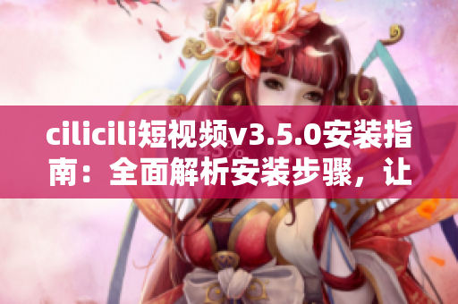 cilicili短視頻v3.5.0安裝指南：全面解析安裝步驟，讓你輕松上手