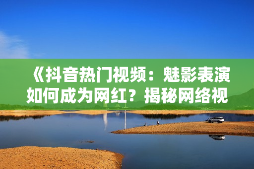 《抖音熱門視頻：魅影表演如何成為網(wǎng)紅？揭秘網(wǎng)絡視頻美學魅力》