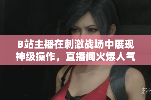 B站主播在刺激戰(zhàn)場中展現(xiàn)神級操作，直播間火爆人氣引爆熱議
