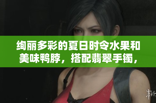 絢麗多彩的夏日時令水果和美味鴨脖，搭配翡翠手鐲，別樣風(fēng)情