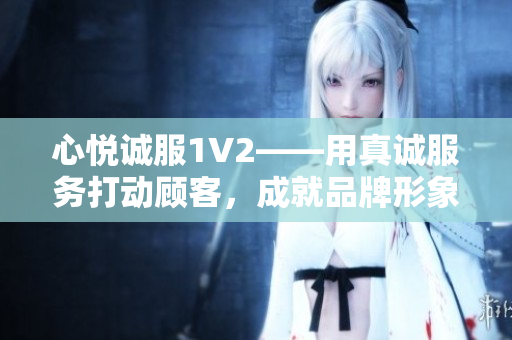 心悅誠服1V2——用真誠服務(wù)打動顧客，成就品牌形象