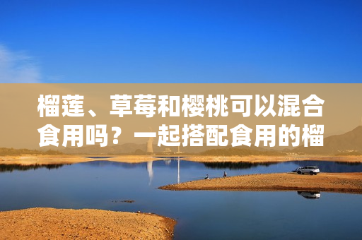 榴蓮、草莓和櫻桃可以混合食用嗎？一起搭配食用的榴蓮草莓櫻桃的營養(yǎng)價值和注意事項(xiàng)