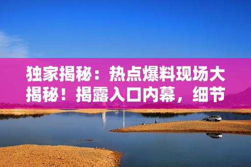 獨(dú)家揭秘：熱點(diǎn)爆料現(xiàn)場(chǎng)大揭秘！揭露入口內(nèi)幕，細(xì)節(jié)一網(wǎng)打盡