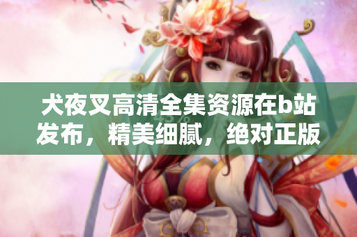 犬夜叉高清全集資源在b站發(fā)布，精美細膩，絕對正版資源
