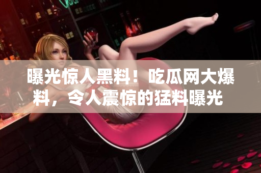 曝光驚人黑料！吃瓜網(wǎng)大爆料，令人震驚的猛料曝光 
