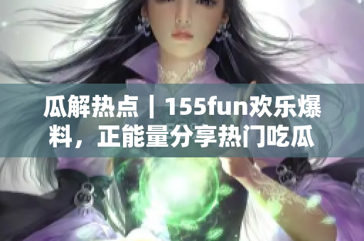 瓜解熱點｜155fun歡樂爆料，正能量分享熱門吃瓜
