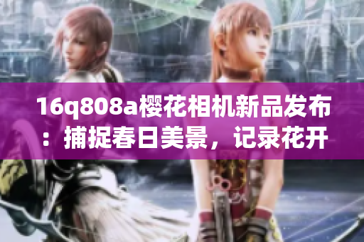 16q808a櫻花相機(jī)新品發(fā)布：捕捉春日美景，記錄花開時刻