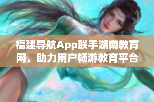 福建導(dǎo)航App聯(lián)手湖南教育網(wǎng)，助力用戶暢游教育平臺(tái)