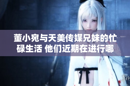 董小宛與天美傳媒兄妹的忙碌生活 他們近期在進(jìn)行哪些重要工作？