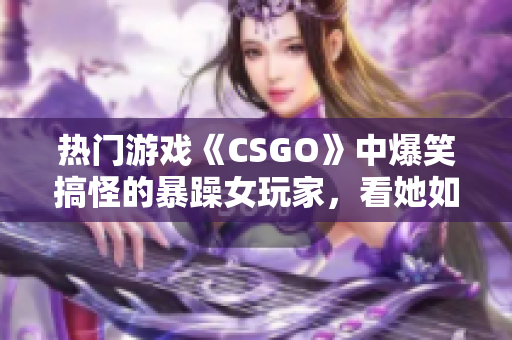 熱門(mén)游戲《CSGO》中爆笑搞怪的暴躁女玩家，看她如何化解游戲內(nèi)挑戰(zhàn)！