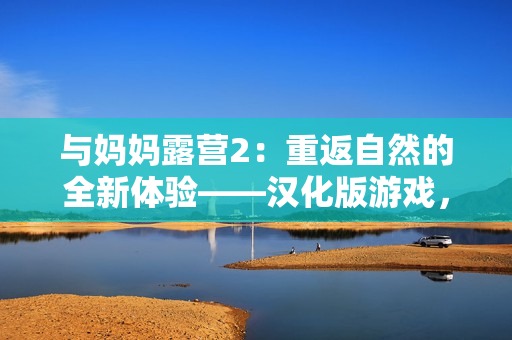與媽媽露營2：重返自然的全新體驗(yàn)——漢化版游戲，展開親子時(shí)光的冒險(xiǎn)之旅