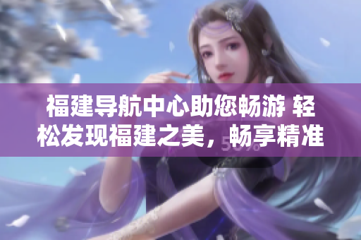 福建導(dǎo)航中心助您暢游 輕松發(fā)現(xiàn)福建之美，暢享精準(zhǔn)導(dǎo)航服務(wù)