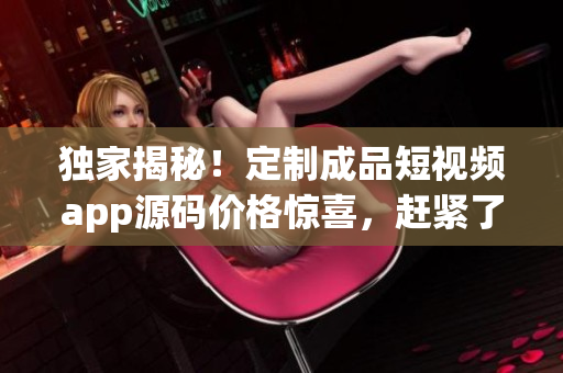 獨(dú)家揭秘！定制成品短視頻app源碼價(jià)格驚喜，趕緊了解！