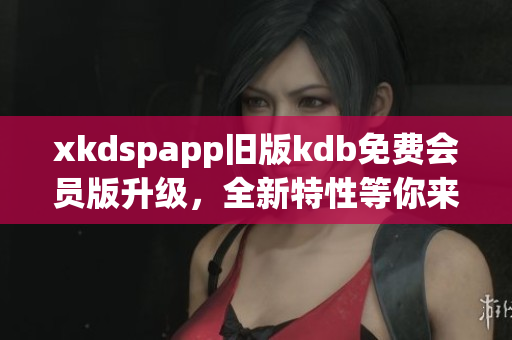 xkdspapp舊版kdb免費(fèi)會(huì)員版升級(jí)，全新特性等你來體驗(yàn)