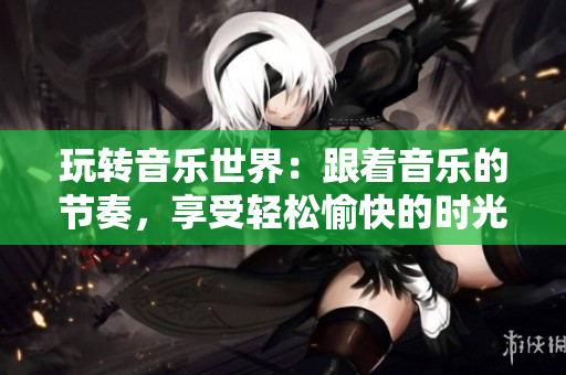 玩轉(zhuǎn)音樂世界：跟著音樂的節(jié)奏，享受輕松愉快的時(shí)光