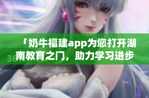 「奶牛福建app為您打開(kāi)湖南教育之門(mén)，助力學(xué)習(xí)進(jìn)步」